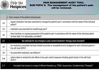 PAIN MANAGEMENT AUDIT TOOL:
                                        SUB-TOPIC 2: The management of the patient's pain
                                                        will be reviewed.



       • that in respect of the patient's physical pain:
             regular medication had been prescribed to manage the patient's pain in accordance with the needs of that individual
2,4      -
             patient?
2,5      - medication was prescribed for breakthrough pain?
             there had been an ongoing assessment of the patient's pain in accordance with the needs of that individual patient
2,6      -
             (at least daily if not adequately controlled)?
2,7      -                   the rationale for any changes in pain control treatment / therapy were recorded?
             the medication prescribed had been titrated to provide an acceptable level of analgesia for each individual patient in
2,8      -
             line with local SOPs?
2,9      - the prescribed medication was effective?

             actions taken to remedy the side effects of any pain control measures including opioid toxicity in line with local
2,10     -
             SOP's?

2,11     -       the patient had access to a range of different therapies e.g. TENS, Acupuncture, Complementary Therapies?
 