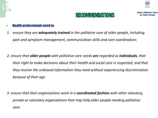•   Health professionals need to:

1. ensure they are adequately trained in the palliative care of older people, including
    pain and symptom management, communication skills and care coordination;



2. ensure that older people with palliative care needs are regarded as individuals, that
    their right to make decisions about their health and social care is respected, and that
    they receive the unbiased information they need without experiencing discrimination
    because of their age



3. ensure that their organizations work in a coordinated fashion with other statutory,
    private or voluntary organizations that may help older people needing palliative
    care.
 