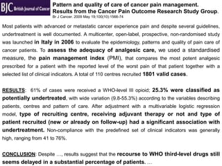 Pattern and quality of care of cancer pain management.
                       Results from the Cancer Pain Outcome Research Study Group.
                       Br J Cancer. 2009 May 19;100(10):1566-74

Most patients with advanced or metastatic cancer experience pain and despite several guidelines,
undertreatment is well documented. A multicenter, open-label, prospective, non-randomised study
was launched in Italy in 2006 to evaluate the epidemiology, patterns and quality of pain care of
cancer patients. To assess the adequacy of analgesic care, we used a standardised
measure, the pain management index (PMI), that compares the most potent analgesic
prescribed for a patient with the reported level of the worst pain of that patient together with a
selected list of clinical indicators. A total of 110 centres recruited 1801 valid cases.


RESULTS: 61% of cases were received a WHO-level III opioid; 25.3% were classified as
potentially undertreated, with wide variation (9.8-55.3%) according to the variables describing
patients, centres and pattern of care. After adjustment with a multivariable logistic regression
model, type of recruiting centre, receiving adjuvant therapy or not and type of
patient recruited (new or already on follow-up) had a significant association with
undertreatment. Non-compliance with the predefined set of clinical indicators was generally
high, ranging from 41 to 76%.


CONCLUSION: Despite …, results suggest that the recourse to WHO third-level drugs still
seems delayed in a substantial percentage of patients. …
 