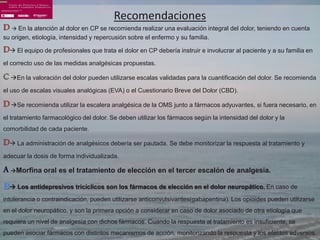 Recomendaciones
D  En la atención al dolor en CP se recomienda realizar una evaluación integral del dolor, teniendo en cuenta
su origen, etiología, intensidad y repercusión sobre el enfermo y su familia.

D El equipo de profesionales que trata el dolor en CP debería instruir e involucrar al paciente y a su familia en
el correcto uso de las medidas analgésicas propuestas.

C En la valoración del dolor pueden utilizarse escalas validadas para la cuantificación del dolor. Se recomienda
el uso de escalas visuales analógicas (EVA) o el Cuestionario Breve del Dolor (CBD).

D Se recomienda utilizar la escalera analgésica de la OMS junto a fármacos adyuvantes, si fuera necesario, en
el tratamiento farmacológico del dolor. Se deben utilizar los fármacos según la intensidad del dolor y la
comorbilidad de cada paciente.

D La administración de analgésicos debería ser pautada. Se debe monitorizar la respuesta al tratamiento y
adecuar la dosis de forma individualizada.

A Morfina oral es el tratamiento de elección en el tercer escalón de analgesia.
B Los antidepresivos tricíclicos son los fármacos de elección en el dolor neuropático. En caso de
intolerancia o contraindicación, pueden utilizarse anticonvulsivantes(gabapentina). Los opioides pueden utilizarse
en el dolor neuropático, y son la primera opción a considerar en caso de dolor asociado de otra etiología que
requiera un nivel de analgesia con dichos fármacos. Cuando la respuesta al tratamiento es insuficiente, se
pueden asociar fármacos con distintos mecanismos de acción, monitorizando la respuesta y los efectos adversos.
 