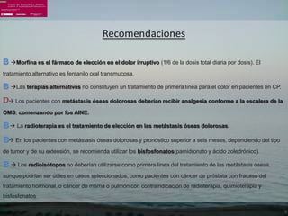 Recomendaciones

B Morfina es el fármaco de elección en el dolor irruptivo (1/6 de la dosis total diaria por dosis). El
tratamiento alternativo es fentanilo oral transmucosa.

B Las terapias alternativas no constituyen un tratamiento de primera línea para el dolor en pacientes en CP.
D Los pacientes con metástasis óseas dolorosas deberían recibir analgesia conforme a la escalera de la
OMS, comenzando por los AINE.

B  La radioterapia es el tratamiento de elección en las metástasis óseas dolorosas.
B En los pacientes con metástasis óseas dolorosas y pronóstico superior a seis meses, dependiendo del tipo
de tumor y de su extensión, se recomienda utilizar los bisfosfonatos(pamidronato y ácido zoledrónico).

B  Los radioisótopos no deberían utilizarse como primera línea del tratamiento de las metástasis óseas,
aunque podrían ser útiles en casos seleccionados, como pacientes con cáncer de próstata con fracaso del
tratamiento hormonal, o cáncer de mama o pulmón con contraindicación de radioterapia, quimioterapia y
bisfosfonatos
 
