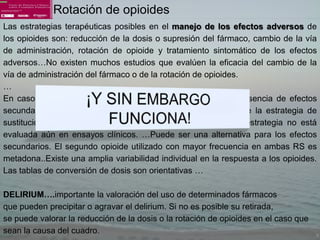 Rotación de opioides
Las estrategias terapéuticas posibles en el manejo de los efectos adversos de
los opioides son: reducción de la dosis o supresión del fármaco, cambio de la vía
de administración, rotación de opioide y tratamiento sintomático de los efectos
adversos…No existen muchos estudios que evalúen la eficacia del cambio de la
vía de administración del fármaco o de la rotación de opioides.
…
En caso de no lograr una analgesia adecuada o ante la presencia de efectos
secundarios que obliguen a suspender el fármaco, se propone la estrategia de
sustitución del fármaco inicial por un segundo opioide. Esta estrategia no está
evaluada aún en ensayos clínicos. …Puede ser una alternativa para los efectos
secundarios. El segundo opioide utilizado con mayor frecuencia en ambas RS es
metadona..Existe una amplia variabilidad individual en la respuesta a los opioides.
Las tablas de conversión de dosis son orientativas …

DELIRIUM….importante la valoración del uso de determinados fármacos
que pueden precipitar o agravar el delirium. Si no es posible su retirada,
se puede valorar la reducción de la dosis o la rotación de opioides en el caso que
sean la causa del cuadro.
 