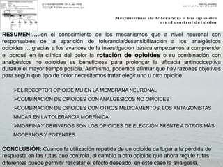RESUMEN:…..en el conocimiento de los mecanismos que a nivel neuronal son
responsables de la aparición de tolerancia/desensibilización a los analgésicos
opioides…. gracias a los avances de la investigación básica empezamos a comprender
el porqué en la clínica del dolor la rotación de opioides o su combinación con
analgésicos no opioides es beneficiosa para prolongar la eficacia antinociceptiva
durante el mayor tiempo posible. Asimismo, podemos afirmar que hay razones objetivas
para según que tipo de dolor necesitemos tratar elegir uno u otro opioide.

    EL RECEPTOR OPIOIDE MU EN LA MEMBRANA NEURONAL
    COMBINACIÓN DE OPIOIDES CON ANALGÉSICOS NO OPIOIDES
    COMBINACIÓN DE OPIOIDES CON OTROS MEDICAMENTOS, LOS ANTAGONISTAS
    NMDAR EN LA TOLERANCIA MORFÍNICA
    MORFINA Y DERIVADOS SON LOS OPIOIDES DE ELECCIÓN FRENTE A OTROS MÁS
    MODERNOS Y POTENTES

CONCLUSIÓN: Cuando la utilización repetida de un opioide da lugar a la pérdida de
respuesta en las rutas que controla, el cambio a otro opioide que ahora regule rutas
diferentes puede permitir rescatar el efecto deseado, en este caso la analgesia.
 
