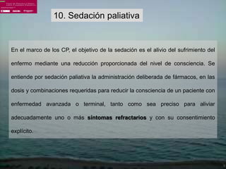 10. Sedación paliativa


En el marco de los CP, el objetivo de la sedación es el alivio del sufrimiento del

enfermo mediante una reducción proporcionada del nivel de consciencia. Se

entiende por sedación paliativa la administración deliberada de fármacos, en las

dosis y combinaciones requeridas para reducir la consciencia de un paciente con

enfermedad avanzada o terminal, tanto como sea preciso para aliviar

adecuadamente uno o más síntomas refractarios y con su consentimiento

explícito.
 