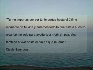 "Tú me importas por ser tú, importas hasta el último

momento de tu vida y haremos todo lo que esté a nuestro

alcance, no solo para ayudarte a morir en paz, sino

también a vivir hasta el día en que mueras.“

Cicely Saunders
 