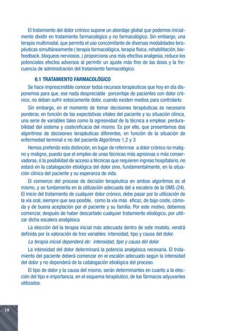 El tratamiento del dolor crónico supone un abordaje global que podemos inicial-
     mente dividir en tratamiento farmacológico y no farmacológico. Sin embargo, una
     terapia multimodal, que permita el uso concomitante de diversas modalidades tera-
     péuticas simultáneamente ( terapia farmacológica, terapia física, rehabilitación, bio-
     feedback, bloqueos nerviosos..) proporciona una más efectiva analgesia, reduce los
     potenciales efectos adversos al permitir un ajuste más fino de las dosis y la fre-
     cuencia de administración del tratamiento farmacológico.
               6.1 TRATAMIENTO FARMACOLÓGICO
          Se hace imprescindible conocer todos recursos terapéuticos que hoy en día dis-
     ponemos para que, ese nada despreciable porcentaje de pacientes con dolor cró-
     nico, no deban sufrir estoicamente dolor, cuando existen medios para controlarlo.
          Sin embargo, en el momento de tomar decisiones terapéuticas es necesario
     ponderar, en función de las expectativas vitales del paciente y su situación clínica,
     una serie de variables tales como la agresividad de la técnica a emplear, perdura-
     bilidad del sistema y coste/eficacia del mismo. Es por ello, que presentamos dos
     algoritmos de decisiones terapéuticas diferentes, en función de la situación de
     enfermedad terminal o no del paciente Algoritmos 1,2 y 3
          Hemos preferido esta distinción, en lugar de referirnos a dolor crónico no malig-
     no y maligno, puesto que el empleo de unas técnicas más agresivas o más conser-
     vadoras, ó la posibilidad de acceso a técnicas que requieren ingreso hospitalario, no
     estará en la catalogación etiológica del dolor sino, fundamentalmente, en la situa-
     ción clínica del paciente y su esperanza de vida.
          El comienzo del proceso de decisión terapéutica en ambos algoritmos es el
     mismo, y se fundamenta en la utilización adecuada del a escalera de la OMS (24).
     El inicio del tratamiento de cualquier dolor crónico, debe pasar por la utilización de
     la vía oral, siempre que sea posible, como la vía más eficaz, de bajo coste, cómo-
     da y de buena aceptación por el paciente y su familia. Por este motivo, debemos
     comenzar, después de haber descartado cualquier tratamiento etiológico, por utili-
     zar dicha escalera analgésica
          La elección del la terapia inicial más adecuada dentro de este modelo, vendrá
     definida por la valoración de tres variables: intensidad, tipo y causa del dolor.
          La terapia inicial dependerá de: intensidad, tipo y causa del dolor
          La intensidad del dolor determinará la potencia analgésica necesaria. El trata-
     miento del paciente deberá comenzar en el escalón adecuado según la intensidad
     del dolor y no dependerá de la catalogación etiológica del proceso.
          El tipo de dolor y la causa del mismo, serán determinantes en cuanto a la elec-
     ción del tipo e importancia, en el esquema terapéutico, de los fármacos adyuvantes
     utilizados.




10
 