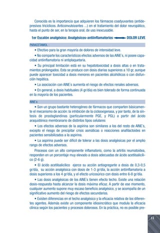 Conocida es la importancia que adquieren los fármacos coadyuvantes (antide-
presivos tricíclicos. Anticonvulsivantes ...) en el tratamiento del dolor neuropático,
hasta el punto de ser, en la terapia oral, de uso inexcusable.
 1er Escalón analgésico: Analgésicos-antiinflamatorios                   DOLOR LEVE
PARACETAMOL :
    • Efectivo para la gran mayoría de dolores de intensidad leve.
    • No comparte los característicos efectos adversos de las AINE´s, ni posee capa-
cidad antiinflamatoria ni antiplaquetaria.
    • Su principal limitación está en su hepatotoxicidad a dosis altas o en trata-
mientos prolongados. Esta se produce con dosis diarias superiores a 10 gr, aunque
puede aparecer toxicidad a dosis menores en pacientes alcohólicos o con disfun-
ción hepática.
    • La asociación con AINE´s aumenta el riesgo de efectos renales adversos.
    • En general, a dosis habituales (4 gr/día) es bien tolerado de forma continuada
en la mayoría de los pacientes.
AINE´s:
    • Son un grupo bastante heterogéneo de fármacos que comparten básicamen-
te el mecanismo de acción: la inhibición de la ciclooxigenasa, y por tanto, de la sín-
tesis de prostaglandinas (particularmente PGE, y PGL) a partir del ácido
araquidónico membranario de distintos tipos celulares
    • Los efectos adversos de la aspirina son similares a los del resto de AINE´s,
excepto el riesgo de precipitar crisis asmáticas o reacciones anafilactoides en
pacientes sensibilizados a la aspirina.
    • La aspirina puede ser difícil de tolerar a las dosis analgésicas por el amplio
rango de efectos adversos.
    Procesos con un alto componente inflamatorio, como la artritis reumatoidea,
responden en un porcentaje muy elevado a dosis adecuadas de ácido acetilsalicíli-
co (2-6 g).
    • El ácido acetilsalicílico ejerce su acción antiagregante a dosis de 0,3-0,5
gr/día, su acción analgésica con dosis de 1-3 gr/día, la acción antiinflamatoria a
dosis superiores a los 4 gr/día, y el efecto uricosúrico con dosis entre 6-8 gr/día.
    • Las dosis analgésicas de los AINE´s tienen efecto techo. Existe una relación
dosis-respuesta hasta alcanzar la dosis máxima eficaz. A partir de ese momento,
cualquier aumento supone muy escaso beneficio analgésico, y se acompaña de un
significativo aumento del riesgo de efectos secundarios.
    • Existen diferencias en el techo analgésico y la eficacia relativa de los diferen-
tes agentes. Además existe un componente idiosincrático que modula la eficacia
clínica según los pacientes y procesos dolorosos. En la práctica, no es posible pre-

                                                                                          11
 