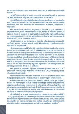 decir que antiinflamatorio va a resultar más eficaz para un paciente y una situación
     concreta 26.
          Los AINE´s tienen efecto techo: por encima de la dosis máxima eficaz aumentos
     de dosis aumentan el riesgo de efectos secundarios y no el efecto
          • Los AINEs tipo ácido acetilsalicílico también son muy eficaces en las migrañas
     relacionadas con la menstruación o la propia dismenorrea, entre ellos los mejores
     estudiados para esta indicación son: indometacina, ibuprofeno, ketoprofeno y
     naproxeno.
          • La utilización del metamizol magnesico, a pesar de su gran popularidad y
     amplia utilizacion, puede ser controvertida ya que, frente a su inocuidad gástrica, se
     opone el riesgo de aparición de agranulocitosis, que resulta impredecible, aunque
     su incidencia es baja (1/1.100.000 administraciones durante la primera semana de
     tratamiento) 25. Util en el dolor tipo cólico.
          • Una limitación es que la mayoría de ellos sólo están disponible para su utili-
     zación por vía oral y algunos para vía rectal, Solo metamizol y diclofenaco pueden
     utilizarse por vía parenteral.
          • Una nueva clase de AINE´s ha sido recientemente incorporada a las ya exis-
     tentes; son los inhibidores de la COX 2 (ciclooxigenasa inducible, responsable de
     la formación de las prostaglandinas inflamatorias). Su principal aportación sería su
     actuación más o menos electiva sobre dicho enzima; respetando la COX 1 (cicloo-
     xigenasa constitutiva, presente en multitud de tejidos) y cuya inhibición se ha rela-
     cionado con la aparición de úlceras gastrointestinales asociadas al consumo de
     AINE´s. Su ventaja teórica se basaría en mantener la acción antiinflamatoria de otros
     AINE´s con una mejor tolerancia y seguridad digestivas 27. Sin embargo, faltan evi-
     dencias y experiencia clínica en su utilzación
          • En general se distinguen 2 grupos: Inhibidores preferenciales de la COX 2
     (meloxicam y nimesulida) e Inhibidores selectivos de la COX 2 ( celecoxib y rofeco-
     xib, valdecoxib, parecoxib)
          • Es importante recordar que los inhibidores de la Cox-2 no tienen efecto sobre
     la agregación plaquetaria, y no es sustituto de la aspirina para esta indicación.
          • La revisiones realizadas buscando la evidencia parecen indicar que los AINE´s
     tópicos son efectivos para el alivio del dolor causado por lesiones de tejido blando,
     esquinces, distensiones y traumatismos. El ketoprofeno, felbinaco, ibuprofeno y el
     piroxicam han demostrado dicha eficacia. El NNT (número necesario a tratar) fue de
     3.9 (3.4 a 4.3) para al menos un 50% de alivio del dolor después de una semana
     de uso de un AINE tópico comparado con placebo 28.
          • En la Tabla 6 se recogen las características e indicaciones de algunos AINE´s
     . Los grupos que presentan mayor riesgo de aparición de efectos secundarios gas-
     trointestinales importantes son: personas de edad superior a los 60 años, fumado-
     res, aquellos con historia previa de ulcus péptico, aquellos que están recibiendo
     esteroides orales o anticoagulantes o con fallo renal, cardíaco o hepático 29.
12
 