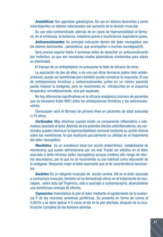 Ansiolíticos: Son agonistas gabaérgicos. De uso en dolores lacerantes y como
miorrelajantes en dolores relacionados con aumento de la tensión muscular.
    Su uso está contraindicado además de en casos de hipersensibildad al fárma-
co, en el embarazo, la lactancia, miastenia gravis e insuficiencia respiratoria grave.
    Anticonvulsivantes: Su principal indicación dentro del dolor neuropático son
los dolores lancinantes , paroxísticos, que acompañan a muchas neuralgias(34).
    Será preciso esperar hasta 4 semanas antes de desechar un anticonvulsivante
por inefectivo, ya que son necesarios niveles plasmáticos mantenidos para valora
su efectividad.
    El fracaso de un antiepiléptico no presupone la falta de eficacia de otros.
    La asociación de dos de ellos, o de uno con otros fármacos (sobre todo antide-
presivos), puede ser beneficiosa pero también puede complicar la respuesta. El uso
de antidepresivos tricíclicos y anticonvulsivantes juntos en un mismo paciente
puede mejorar la analgesia, pero se recomienda no introducirlos en el esquema
terapéutico simultáneamente, sino por separado.
    No hay diferencias significativas en la eficacia analgésica (número de pacientes
que es necesario tratar NNT) entre los antidepresivos tricíclicos y los anticonvulsi-
vantes.
    Clonacepam será el fármaco de primera línea en pacientes de edad avanzada
(>70 años).
    Corticoides: Más efectivos cuando existe un componente inflamatorio o ede-
matoso asociado al dolor. Además de los potentes efectos antiinflamatorios, los cor-
ticoides pueden disminuir la hiperexcitabilidad neuronal mediante su acción directa
sobre las membranas; lo que explicaría parcialmente su utilidad en el tratamiento
del dolor neuropático.
    Mexiletina: Es un anestésico local con acción antiarrítmica (estabilizante de
membrana) que puede administrarse por vía oral. Puede ser efectivo en el dolor
asociado a daño nervioso (dolor neuropático) aunque conlleva alto riesgo de efec-
tos secundarios, por lo que no se recomienda su uso habitual como adyuvante de
la analgesia. Responde mejor el dolor quemante que el de características lancinan-
tes
    Baclofen: Es un relajante muscular de acción central. Útil en el dolor asociado
a contractura muscular, también se ha demostrado eficaz en el tratamiento de neu-
ralgias , sobre todo del Trigémino, sólo o asociado a carbamacepina, alcanzándose
una beneficiosa sinergia de efectos.
    Capsaicina: Insensibiliza la piel al dolor mediante el agotamiento de la sustan-
cia P de las neuronas sensitivas periféricas. Se presenta en forma de crema al
0,025% y se debe aplicar 4-5 veces al día en la piel afectada, después de la cica-
trización completa de las lesiones abiertas.


                                                                                         17
 