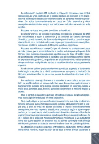 La estimulación medular (EM) mediante la colocación percutánea, bajo control
radioscópico, de unos electrodos en el espacio epidural, se utiliza con el fin de pro-
ducir la estimulación eléctrica directamente sobre los cordones medulares poste-
riores. Se aplica fundamentalmente en casos de Dolor isquémico y dolor
neuropático deaferentativo aunque sus indicaciones actuales son cada vez más
amplias.
    Bloqueos nerviosos temporales (somáticos o simpáticos)
    En el dolor crónico, las técnicas de anestesia locorregional o bloqueos del SNP,
van encaminadas a abolir la conducción y las acciones del Sistema Nerviosos
Simpático, como tratamiento del dolor mantenido por el simpático. Lo cual es espe-
cialmente útil en el control de dolores de origen predominantemente neuropático.
También es posible la realización de bloqueos somáticos específicos.
    Bloqueos neurolíticos son una opción que, inicialmente no planteamos en casos
de dolor crónico, por la irreversibilidad de la medida y el riesgo de yatrogenia de la
técnica. Éstos quedarían relegados para aquellos casos de dolor intratable y seve-
ro que afectan de forma intolerable la calidad de vida de nuestros pacientes; o como
se expresa en el Algoritmo 3, en pacientes en situación terminal, en los que estos
riesgos minimizan su significado, frente a la relación calidad de vida/supervivencia
esperada
    En el caso de dolores predominantemente somáticos, superado el tratamiento
inicial según la escalera de la OMS, plantearemos en este punto la realización de
bloqueos somáticos sobre los plexos que inervan las diferentes estructuras abdo-
minales.
    Los realizados con mayor frecuencia lo son sobre el plexo celíaco, aunque tam-
bién es posible realizar un bloqueo selectivo sobre los nervios esplácnicos uni o
bilateralmente. Indicado para dolores crónicos localizados en estómago, hígado y
tracto biliar, páncreas, bazo, riñones, glándulas suprarrenales e intestino delgado y
grueso.
    Para el control de los dolores pélvicos intratables el bloqueo del plexo hipogás-
trico es una opción terapéutica en estas situaciones.
    Si el cuadro álgico al que nos enfrentamos corresponde a un dolor predominan-
temente somático, que no hemos conseguido controlar adecuadamente con la tera-
pia oral; o bien, se trata de dolores viscerales, o incluso predominantemente
neuropáticos, con mala respuesta a las técnicas propuestas según el algoritmo pre-
sentado, o con aparición de efectos colaterales intolerables, debemos utilizar la vía
espinal como vía de administración de opiodes potentes y/o Anestésicos locales Es
el 4º escalón de la analgesia. Algunos autores hacen referencia a la vía subcutánea
como este cuarto escalón, sin embargo, esta vía sólo se contempla en el abordaje
del dolor en pacientes en situación terminal en el marco de los cuidados paliativos.
    La utilización de opioides espinales (intratecales o epidurales), permite utilizar
dosis diarias menores, mayor duración de las dosis y menos efectos colaterales a

                                                                                         19
 