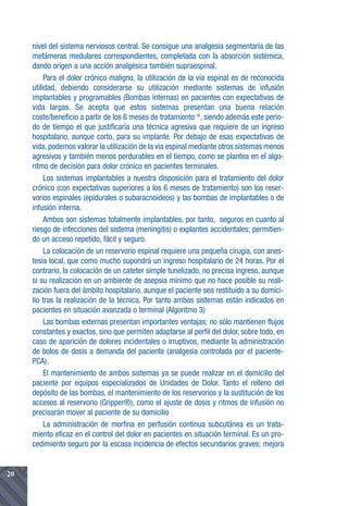 nivel del sistema nerviosos central. Se consigue una analgesia segmentaria de las
     metámeras medulares correspondientes, completada con la absorción sistémica,
     dando origen a una acción analgésica también supraespinal.
          Para el dolor crónico maligno, la utilización de la vía espinal es de reconocida
     utilidad, debiendo considerarse su utilización mediante sistemas de infusión
     implantables y programables (Bombas internas) en pacientes con expectativas de
     vida largas. Se acepta que estos sistemas presentan una buena relación
     coste/beneficio a partir de los 6 meses de tratamiento 36, siendo además este perio-
     do de tiempo el que justificaría una técnica agresiva que requiere de un ingreso
     hospitalario, aunque corto, para su implante. Por debajo de esas expectativas de
     vida, podemos valorar la utilización de la vía espinal mediante otros sistemas menos
     agresivos y también menos perdurables en el tiempo, como se plantea en el algo-
     ritmo de decisión para dolor crónico en pacientes terminales.
          Los sistemas implantables a nuestra disposición para el tratamiento del dolor
     crónico (con expectativas superiores a los 6 meses de tratamiento) son los reser-
     vorios espinales (epidurales o subaracnoideos) y las bombas de implantables o de
     infusión interna.
          Ambos son sistemas totalmente implantables, por tanto, seguros en cuanto al
     riesgo de infecciones del sistema (meningitis) o explantes accidentales; permitien-
     do un acceso repetido, fácil y seguro.
          La colocación de un reservorio espinal requiere una pequeña cirugía, con anes-
     tesia local, que como mucho supondrá un ingreso hospitalario de 24 horas. Por el
     contrario, la colocación de un cateter simple tunelizado, no precisa ingreso, aunque
     sí su realización en un ambiente de asepsia mínimo que no hace posible su reali-
     zación fuera del ámbito hospitalario, aunque el paciente sea restituido a su domici-
     lio tras la realización de la técnica. Por tanto ambos sistemas están indicados en
     pacientes en situación avanzada o terminal (Algoritmo 3)
          Las bombas externas presentan importantes ventajas; no sólo mantienen flujos
     constantes y exactos, sino que permiten adaptarse al perfil del dolor, sobre todo, en
     caso de aparición de dolores incidentales o irruptivos, mediante la administración
     de bolos de dosis a demanda del paciente (analgesia controlada por el paciente-
     PCA).
          El mantenimiento de ambos sistemas ya se puede realizar en el domicilio del
     paciente por equipos especializados de Unidades de Dolor. Tanto el relleno del
     depósito de las bombas, el mantenimiento de los reservorios y la sustitución de los
     accesos al reservorio (Gripper®), como el ajuste de dosis y ritmos de infusión no
     precisarán mover al paciente de su domicilio
          La administración de morfina en perfusión continua subcutánea es un trata-
     miento eficaz en el control del dolor en pacientes en situación terminal. Es un pro-
     cedimiento seguro por la escasa incidencia de efectos secundarios graves; mejora


20
 