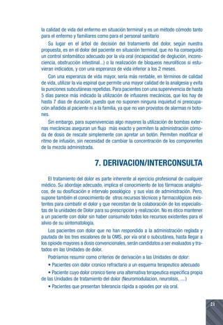 la calidad de vida del enfermo en situación terminal y es un método cómodo tanto
para el enfermo y familiares como para el personal sanitario
    Su lugar en el árbol de decisión del tratamiento del dolor, según nuestra
propuesta, es en el dolor del paciente en situación terminal, que no ha conseguido
un control sintomático adecuado por la vía oral (incapacidad de deglución, incons-
ciencia, obstrucción intestinal...) o la realización de bloqueos neurolíticos si estu-
vieran indicados, y con una esperanza de vida inferior a los 2 meses.
    Con una esperanza de vida mayor, sería más rentable, en términos de calidad
de vida, utilizar la vía espinal que permite una mayor calidad de la analgesia y evita
la punciones subcutáneas repetidas. Para pacientes con una supervivencia de hasta
5 días parece más indicado la utilización de infusores mecánicos, que los hay de
hasta 7 dias de duración, puesto que no suponen ninguna inquietud ni preocupa-
ción añadida al paciente ni a la familia, ya que no van provistos de alarmas ni boto-
nes.
    Sin embargo, para supervivencias algo mayores la utilización de bombas exter-
nas mecánicas aseguran un flujo más exacto y permiten la administración cómo-
da de dosis de rescate simplemente con apretar un botón. Permiten modificar el
ritmo de infusión, sin necesidad de cambiar la concentración de los componentes
de la mezcla administrada.


                            7. DERIVACION/INTERCONSULTA
    El tratamiento del dolor es parte inherente al ejercicio profesional de cualquier
médico. Su abordaje adecuado, implica el conocimiento de los fármacos analgési-
cos, de su dosificación e intervalo posológico y sus vías de administración. Pero,
supone también el conocimiento de otros recursos técnicos y farmacológicos exis-
tentes para combatir el dolor y que necesitan de la colaboración de los especialis-
tas de la unidades de Dolor para su prescripción y realización. No es ético mantener
a un paciente con dolor sin haber consumido todos los recursos existentes para el
alivio de su sintomatología.
    Los pacientes con dolor que no han respondido a la administración reglada y
pautada de los tres escalones de la OMS, por vía oral o subcutánea, hasta llegar a
los opioide mayores a dosis convencionales, serán candidatos a ser evaluados y tra-
tados en las Unidades de dolor.
    Podríamos resumir como criterios de derivación a las Unidades de dolor:
    • Pacientes con dolor cronico refractario a un esquema terapeutico adecuado
    • Paciente cuyo dolor cronico tiene una alternativa terapeutica especifica propia
de las Unidades de tratamiento del dolor (Neuromodulacion, neurolisis, ....)
    • Pacientes que presentan tolerancia rápida a opiodes por vía oral.


                                                                                         21
 