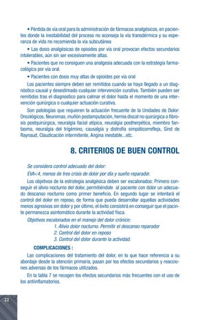 • Pérdida de vía oral para la administración de fármacos analgésicos, en pacien-
     tes donde la inestabilidad del proceso no aconseja la vía transdérmica y su espe-
     ranza de vida no recomienda la vía subcutánea
         • Las dosis analgésicas de opioides por vía oral provocan efectos secundarios
     intolerables, aún sin ser excesivamente altas.
         • Pacientes que no consiguen una analgesia adecuada con la estrategia farma-
     cológica por vía oral.
         • Pacientes con dosis muy altas de opioides por vía oral
         Los pacientes siempre deben ser remitidos cuando se haya llegado a un diag-
     nóstico causal y desestimado cualquier intervención curativa. También pueden ser
     remitidos tras el diagnostico para calmar el dolor hasta el momento de una inter-
     vención quirúrgica o cualquier actuación curativa.
         Son patologías que requieren la actuación frecuente de la Unidades de Dolor:
     Oncológicos, Neuromas, muñón postamputación, hernia discal no quirúrgica o fibro-
     sis postquirúrgica, neuralgia facial atípica, neuralgia postherpética, miembro fan-
     tasma, neuralgia del trigémino, causalgia y distrofia simpáticorrefleja, Sind de
     Raynaud, Claudicación intermitente, Angina inestable...etc.


                                8. CRITERIOS DE BUEN CONTROL
         Se considera control adecuado del dolor:
         EVA<4, menos de tres crisis de dolor por día y sueño reparador.
         Los objetivos de la estrategia analgésica deben ser escalonados: Primero con-
     seguir el alivio nocturno del dolor, permitiéndole al paciente con dolor un adecua-
     do descanso nocturno como primer beneficio. En segundo lugar se intentará el
     control del dolor en reposo, de forma que pueda desarrollar aquellas actividades
     menos agresivas sin dolor y por último, el éxito consistirá en conseguir que el pacin-
     te permanezca asintomático durante la actividad físca.
         Objetivos escalonados en el manejo del dolor crónico:
                        1. Alivio dolor nocturno. Permitir el descanso reparador
                        2. Control del dolor en reposo
                        3. Control del dolor durante la actividad.
            COMPLICACIONES :
         Las complicaciones del tratamiento del dolor, en lo que hace referencia a su
     abordaje desde la atención primaria, pasan por los efectos secundarios y reaccio-
     nes adversas de los fármacos utilizados.
         En la tabla 7 se recogen los efectos secundarios más frecuentes con el uso de
     los antiinflamatorios.


22
 