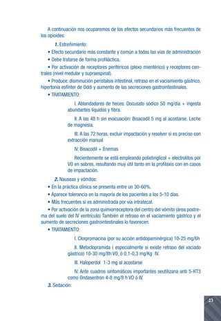 A continuación nos ocuparemos de los efectos secundarios más frecuentes de
los opioides:
        1. Estreñimiento:
    • Efecto secundario más constante y común a todas las vías de administración
    • Debe tratarse de forma profiláctica.
    • Por activación de receptores periféricos (plexo mientérico) y receptores cen-
trales (nivel medular y supraespinal).
    • Produce: disminución peristalsis intestinal, retraso en el vaciamiento gástrico,
hipertonía esfínter de Oddi y aumento de las secreciones gastrointestinales.
    • TRATAMIENTO:
                 I. Ablandadores de heces: Docusato sódico 50 mg/día + ingesta
              abundantes líquidos y fibra.
                 II. A las 48 h sin evacuación: Bisacodil 5 mg al acostarse. Leche
              de magnesia.
                  III. A las 72 horas, excluir impactación y resolver si es preciso con
              extracción manual
                  IV. Bisacodil + Enemas
                  Recientemente se está empleando polietinglicol + electrolitos por
              VO en sobres, resultando muy útil tanto en la profilaxis con en casos
              de impactación.
      2. Nauseas y vómitos:
   • En la práctica clínica se presenta entre un 30-60%.
   • Aparece tolerancia en la mayoría de los pacientes a los 5-10 días.
   • Más frecuentes si es administrada por vía intratecal.
   • Por activación de la zona quimiorreceptora del centro del vómito (área postre-
ma del suelo del IV ventrículo) También el retraso en el vaciamiento gástrico y el
aumento de secreciones gastrointestinales lo favorecen.
   • TRATAMIENTO:
                  I. Clorpromacina (por su acción antidopaminérgica) 10-25 mg/6h
                 II. Metoclopramida ( especialmente si existe retraso del vaciado
              gástrico) 10-30 mg/8h VO, ó 0,1-0,3 mg/Kg IV.
                  III. Haloperdol 1-3 mg al acostarse
                IV. Ante cuadros sintomáticos importantes seutilizana anti 5-HT3
             como Ondasentron 4-8 mg/8 h VO ó IV.
   3. Sedación:

                                                                                          23
 