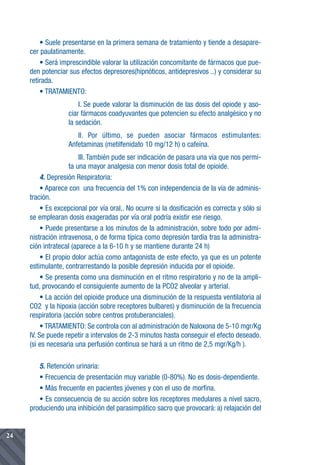 • Suele presentarse en la primera semana de tratamiento y tiende a desapare-
     cer paulatinamente.
         • Será imprescindible valorar la utilización concomitante de fármacos que pue-
     den potenciar sus efectos depresores(hipnóticos, antidepresivos ..) y considerar su
     retirada.
         • TRATAMIENTO:
                       I. Se puede valorar la disminución de las dosis del opiode y aso-
                   ciar fármacos coadyuvantes que potencien su efecto analgésico y no
                   la sedación.
                      II. Por último, se pueden asociar fármacos estimulantes:
                   Anfetaminas (metilfenidato 10 mg/12 h) o cafeína.
                         III. También pude ser indicación de pasara una vía que nos permi-
                     ta una mayor analgesia con menor dosis total de opioide.
          4. Depresión Respiratoria:
          • Aparece con una frecuencia del 1% con independencia de la vía de adminis-
     tración.
          • Es excepcional por vía oral,. No ocurre si la dosificación es correcta y sólo si
     se emplearan dosis exageradas por vía oral podría existir ese riesgo.
          • Puede presentarse a los minutos de la administración, sobre todo por admi-
     nistración intravenosa, o de forma típica como depresión tardía tras la administra-
     ción intratecal (aparece a la 6-10 h y se mantiene durante 24 h)
          • El propio dolor actúa como antagonista de este efecto, ya que es un potente
     estimulante, contrarrestando la posible depresión inducida por el opioide.
          • Se presenta como una disminución en el ritmo respiratorio y no de la ampli-
     tud, provocando el consiguiente aumento de la PCO2 alveolar y arterial.
          • La acción del opioide produce una disminución de la respuesta ventilatoria al
     CO2 y la hipoxia (acción sobre receptores bulbares) y disminución de la frecuencia
     respiratoria (acción sobre centros protuberanciales).
          • TRATAMIENTO: Se controla con al administración de Naloxona de 5-10 mgr/Kg
     IV. Se puede repetir a intervalos de 2-3 minutos hasta conseguir el efecto deseado.
     (si es necesaria una perfusión continua se hará a un ritmo de 2,5 mgr/Kg/h ).

        5. Retención urinaria:
        • Frecuencia de presentación muy variable (0-80%). No es dosis-dependiente.
        • Más frecuente en pacientes jóvenes y con el uso de morfina.
        • Es consecuencia de su acción sobre los receptores medulares a nivel sacro,
     produciendo una inhibición del parasimpático sacro que provocará: a) relajación del


24
 