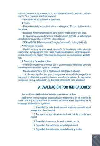 músculo liso vesical, b) aumento de la capacidad de distensión vesical y c) dismi-
nución de la respuesta al reflejo miccional
    • TRATAMIENTO: Sondaje vesical transitorio.
    6. Prurito:
    • Efecto secundario frecuente al utilizar la vía espinal. Sólo un 1% tiene carác-
ter severo.
    • Localizado fundamentalmente en cara, cuello y mitad superior del tórax.
    • El mecanismo desencadenante no está claramente definido. La participación
de la histamina no explica el proceso en su totalidad.
    • TRATAMIENTO: Difenhidramina 25 mg IV, Ondasentrón 4-8 mg/8-12 h IV
    7. Alteraciones mentales:
    • Pueden ser muy variadas, desde sensación de euforia que facilita el efecto
analgésico y la dependencia física, hasta fenómenos disfóricos, síndromes psicoti-
comiméticos (efecto Kappa) hasta cuadros piscóticos con alucinaciones verdade-
ras.
    8. Tolerancia y Dependencia física:
    • Son fenómenos que se presentan con el uso continuado de opioides pero que
no deben limitar en modo alguno su utilización.
    • No deben confundirse con la dependencia psicológica o adicción.
    • La tolerancia significa que para conseguir un mismo efecto analgésico es
necesaria la utilización progresiva de dosis más altas de opioide. Su mecanismo
patogénico es muy complicado y no desvelado al completo en la actualidad.


                      9. EVALUACIÓN POR INDICADORES:
    Son medidas indirectas de la efectividad en el control de dolor.
    Basándonos en los objetivos escalonados del tratamiento y en los criterios de
buen control, proponemos como indicadores de utilidad en el seguimiento de la
estrategia analgésica los siguientes:
                 1. Intensidad del dolor basal evaluado mediante la escala visual
              analógica (<4 buen control)
                 2. Frecuencia de aparición de crisis de dolor al día (< 3/día buen
              control)
                 3. Necesidad de consumo de medicación de rescate
                 4. Capacidad de mantener su actividad profesional
                 5. Capacidad de mantener su actividad social y familiar


                                                                                        25
 