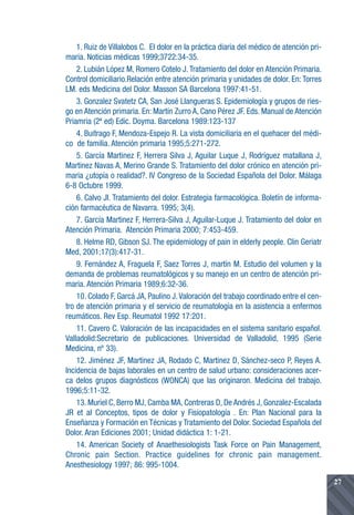 1. Ruiz de Villalobos C. El dolor en la práctica diaria del médico de atención pri-
maria. Noticias médicas 1999;3722:34-35.
    2. Lubián López M, Romero Cotelo J. Tratamiento del dolor en Atención Primaria.
Control domiciliario.Relación entre atención primaria y unidades de dolor. En: Torres
LM. eds Medicina del Dolor. Masson SA Barcelona 1997:41-51.
    3. Gonzalez Svatetz CA, San José Llangueras S. Epidemiología y grupos de ries-
go en Atención primaria. En: Martín Zurro A, Cano Pérez JF. Eds. Manual de Atención
Priamria (2ª ed) Edic. Doyma. Barcelona 1989:123-137
    4. Buitrago F, Mendoza-Espejo R. La vista domiciliaria en el quehacer del médi-
co de familia. Atención primaria 1995;5:271-272.
    5. García Martinez F, Herrera Silva J, Aguilar Luque J, Rodríguez matallana J,
Martinez Navas A, Merino Grande S. Tratamiento del dolor crónico en atención pri-
maria ¿utopía o realidad?. IV Congreso de la Sociedad Española del Dolor. Málaga
6-8 Octubre 1999.
    6. Calvo JI. Tratamiento del dolor. Estrategia farmacológica. Boletín de informa-
ción farmacéutica de Navarra. 1995; 3(4).
    7. García Martinez F, Herrera-Silva J, Aguilar-Luque J. Tratamiento del dolor en
Atención Primaria. Atención Primaria 2000; 7:453-459.
    8. Helme RD, Gibson SJ. The epidemiology of pain in elderly people. Clin Geriatr
Med, 2001;17(3):417-31.
    9. Fernández A, Fraguela F, Saez Torres J, martín M. Estudio del volumen y la
demanda de problemas reumatológicos y su manejo en un centro de atención pri-
maria. Atención Primaria 1989;6:32-36.
    10. Colado F, Garcá JA, Paulino J. Valoración del trabajo coordinado entre el cen-
tro de atención primaria y el servicio de reumatología en la asistencia a enfermos
reumáticos. Rev Esp. Reumatol 1992 17:201.
    11. Cavero C. Valoración de las incapacidades en el sistema sanitario español.
Valladolid:Secretario de publicaciones. Universidad de Valladolid, 1995 (Serie
Medicina, nº 33).
    12. Jiménez JF, Martinez JA, Rodado C, Martinez D, Sánchez-seco P, Reyes A.
Incidencia de bajas laborales en un centro de salud urbano: consideraciones acer-
ca delos grupos diagnósticos (WONCA) que las originaron. Medicina del trabajo.
1996;5:11-32.
    13. Muriel C, Berro MJ, Camba MA, Contreras D, De Andrés J, Gonzalez-Escalada
JR et al Conceptos, tipos de dolor y Fisiopatología . En: Plan Nacional para la
Enseñanza y Formación en Técnicas y Tratamiento del Dolor. Sociedad Española del
Dolor. Aran Ediciones 2001; Unidad didáctica 1: 1-21.
    14. American Society of Anaethesiologists Task Force on Pain Management,
Chronic pain Section. Practice guidelines for chronic pain management.
Anesthesiology 1997; 86: 995-1004.

                                                                                          27
 