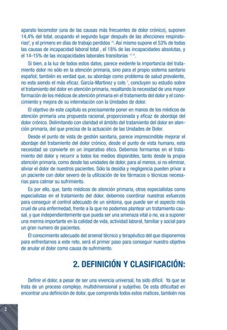 aparato locomotor (una de las causas más frecuentes de dolor crónico), suponen
    14,4% del total, ocupando el segundo lugar después de las afecciones respirato-
    rias9, y el primero en días de trabajo perdidos 10. Así mismo supone el 53% de todas
    las causas de incapacidad laboral total , el 18% de las incapacidades absolutas, y
    el 14-15% de las incapacidades laborales transitorias 11,12.
         Si bien, a la luz de todos estos datos, parece evidente la importancia del trata-
    miento dolor no sólo en la atención primaria, sino para el propio sistema sanitario
    español; también es verdad que, su abordaje como problema de salud prevalente,
    no esta siendo el más eficaz. García-Martinez y cols 7, concluyen su estudio sobre
    el tratamiento del dolor en atención primaria, resaltando la necesidad de una mayor
    formación de los médicos de atención primaria en el tratamiento del dolor y el cono-
    cimiento y mejora de su interrelación con la Unidades de dolor.
         El objetivo de este capítulo es precisamente poner en manos de los médicos de
    atención primaria una propuesta racional, proporcionada y eficaz de abordaje del
    dolor crónico. Delimitando con claridad el ámbito del tratamiento del dolor en aten-
    ción primaria, del que precisa de la actuación de las Unidades de Dolor.
         Desde el punto de vista de gestión sanitaria, parece imprescindible mejorar el
    abordaje del tratamiento del dolor crónico, desde el punto de vista humano, esta
    necesidad se convierte en un imperativo ético. Debemos formarnos en el trata-
    miento del dolor y recurrir a todos los medios disponibles, tanto desde la propia
    atención primaría, como desde las unidades de dolor, para al menos, si no eliminar,
    aliviar el dolor de nuestros pacientes. Sólo la desidia y negligencia pueden privar a
    un paciente con dolor severo de la utilización de los fármacos o técnicas necesa-
    rias para calmar su sufrimiento.
         Es por ello, que, tanto médicos de atención primaria, otros especialistas como
    especialistas en el tratamiento del dolor, debemos coordinar nuestros esfuerzos
    para conseguir el control adecuado de un síntoma, que puede ser el aspecto más
    cruel de una enfermedad, frente a la que no podemos plantear un tratamiento cau-
    sal, y que independientemente que pueda ser una amenaza vital o no, va a suponer
    una merma importante en la calidad de vida, actividad laboral, familiar y social para
    un gran numero de pacientes.
         El conocimiento adecuado del arsenal técnico y terapéutico del que disponemos
    para enfrentarnos a este reto, será el primer paso para conseguir nuestro objetivo
    de anular el dolor como causa de sufrimiento.


                               2. DEFINICIÓN Y CLASIFICACIÓN:
        Definir el dolor, a pesar de ser una vivencia universal, ha sido difícil. Ya que se
    trata de un proceso complejo, multidimensional y subjetivo. De esta dificultad en
    encontrar una definición de dolor, que comprenda todos estos matices, también nos

2
 