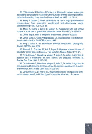 30. FE Silverstein, DY Graham, JR Senior et al. Misoprostol reduces serious gas-
trointestinal complications in patients with rheumatoid arthritis receiving nonsteroi-
dal anti-inflammatory drugs. Annals of Internal Medicine 1995 123: 241-9.
    31. Henry, A Dobson, C Turner. Variability in the risk of major gastrointestinal
complications from nonaspirin nonsteroidal anti-inflammatory drugs.
Gastroenterology 1993 105: 1078-88
    32. Moore A, Collins S, Carroll D, McQuay H. Paracetamol with and without
codeine in acute pain: a quantitative systematic review. Pain 1997; 70:193-201
    33. Oxford league. Table of analgesics effectiviness. Bandolier 1999;65.
    34. García-Muret, E. Catalá Antiepilépticos. En: Actualizaciones en el tratamien-
to del dolor.Protocolos. Edit MCRBarcelona 1995.
    35. Reig E, García A. “La estimulación electrica transcutánea” (Monografía).
Madrid: CARDIVA, Julio 1994
    36. Manfredi PL, Chandler SW, Patt R, Payne R. High-dose epidural infusion of
opioids for cancer pain: cost issues. J Pain Symptom Manage 1997;13:118-21.
    37. Cerdá-Olmedo G, Monsalve V, Minguez A, Valía JC, De Andrés J. Algoritmo de
decisión para el tratamiento del dolor crónico. Una propuesta necesaria (I).
Rev.Soc.Esp. Dolor 2000; 7: 225-233.
    38. Cerdá-Olmedo G, Monsalve V, Minguez A, Valía JC, De Andrés J. Algoritmo de
decisión para el tratamiento del dolor crónico: Decisiones específicas en el pacien-
te terminal (II). Rev.Soc.Esp. Dolor 2000; 7: 306-312
    39. Cerdá-Olmedo G, De Andrés J.A. Tratamiento del dolor en el paciente termi-
nal. En: Alvarez Mon-Soto M, Vera lópez E. Cursos Medicine;2002 . En prensa.




                                                                                         29
 