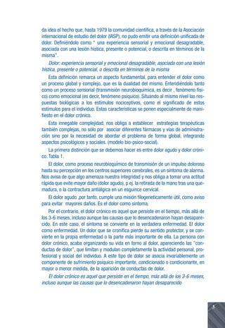 da idea el hecho que, hasta 1979 la comunidad científica, a través de la Asociación
internacional de estudio del dolor (IASP), no pudo emitir una definición unificada de
dolor. Definiéndolo como “ una experiencia sensorial y emocional desagradable,
asociada con una lesión hística, presente o potencial, o descrita en términos de la
misma”.
    Dolor: experiencia sensorial y emocional desagradable, asociada con una lesión
hística, presente o potencial, o descrita en términos de la misma
    Esta definición remarca un aspecto fundamental, para entender el dolor como
un proceso global y complejo, que es la dualidad del mismo. Entendiéndolo tanto
como un proceso sensorial (transmisión neurobioquímica, es decir , fenómeno físi-
co) como emocional (es decir, fenómeno psíquico). Situando al mismo nivel las res-
puestas biológicas a los estímulos nociceptivos, como el significado de estos
estímulos para el individuo. Estas características se ponen especialmente de mani-
fiesto en el dolor crónico.
    Esta innegable complejidad, nos obliga a establecer estrategias terapéuticas
también complejas, no sólo por asociar diferentes fármacos y vías de administra-
ción sino por la necesidad de abordar el problema de forma global, integrando
aspectos psicológicos y sociales. (modelo bio-psico-social).
    La primera distinción que se debemos hacer es entre dolor agudo y dolor cróni-
co. Tabla 1.
    El dolor, como proceso neurobioquímico de transmisión de un impulso doloroso
hasta su percepción en los centros superiores cerebrales, es un síntoma de alarma.
Nos avisa de que algo amenaza nuestra integridad y nos obliga a tomar una actitud
rápida que evite mayor daño (dolor agudo), p ej. la retirada de la mano tras una que-
madura, o la contractura antiálgica en un esguince cervical.
    El dolor agudo ,por tanto, cumple una misión filogeneticamente útil, como aviso
para evitar mayores daños. Es el dolor como síntoma.
    Por el contrario, el dolor crónico es aquel que persiste en el tiempo, más allá de
los 3-6 meses, incluso aunque las causas que lo desencadenaron hayan desapare-
cido. En este caso, el síntoma se convierte en la verdadera enfermedad. El dolor
como enfermedad. Un dolor que se cronifica pierde su sentido protector, y se con-
vierte en la propia enfermedad o la parte más importante de ella. La persona con
dolor crónico, acaba organizando su vida en torno al dolor, apareciendo las ”con-
ductas de dolor”, que limitan y modulan completamente la actividad personal, pro-
fesional y social del individuo. A este tipo de dolor se asocia invariablemente un
componente de sufrimiento psíquico importante, condicionado o condicionante, en
mayor o menor medida, de la aparición de conductas de dolor.
    El dolor crónico es aquel que persiste en el tiempo, más allá de los 3-6 meses,
incluso aunque las causas que lo desencadenaron hayan desaparecido



                                                                                         3
 