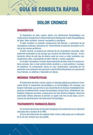 DOLOR CRONICO
DIAGNÓSTICO
    El diagnóstico de dolor supone utilizar una clasificación fisiopatológica con
implicaciones terapéuticas.Fundamentalmente distinguimos 4 tipos fisiopatológicos
de dolor: Dolor somático, visceral, neuropático o psicógeno.
    El dolor somático se presenta consecuencia del estímulo y activación de los
nociceptores cutáneos, articulares etc. Transmitiendo el estímulo nociceptivo a tra-
vés de los nervios periféricos.
    El dolor visceral, se produce por estímulo de los nociceptores viscerales, habi-
tualmente localizados en las serosas que recubren las diferentes vísceras. la pre-
sentación clínica de este tipo de dolores suele ser como un dolor constante, oca-
sionalmente cólico, acompañado de dolor referido y cortejo vegetativo.
    En el dolor neuropático, la lesión desencadenante del dolor está en el propio sis-
tema nervioso, bien a nivel central (infarto cerebral) o a nivel periférico ( neuropa-
tía diabética). Su presentación clínica es muy característica, expresada por los
pacientes como sensación de quemazón o electricidad (disestesias) con paroxismos
muy intensos. La alodínea e hiperpatía son típicas.

MEDIDAS TERAPÉUTICAS
    El tratamiento del dolor crónico supone un abordaje global que podemos inicial-
mente dividir en tratamiento farmacológico y no farmacológico. Sin embargo, una
terapia multimodal, que permita el uso concomitante de diversas modalidades tera-
péuticas simultáneamente ( terapia farmacológica, terapia física, rehabilitación, bio-
feedback, bloqueos nerviosos..) proporciona una más efectiva analgesia, reduce los
potenciales efectos adversos al permitir un ajuste más fino de las dosis y la fre-
cuencia de administración del tratamiento farmacológico

TRATAMIENTO FARMACOLÓGICO:
    El comienzo del proceso de decisión terapéutica Se fundamenta en la utilización
adecuada del a escalera de la OMS .
    El inicio del tratamiento de cualquier dolor crónico, debe pasar por la utilización
de la vía oral, siempre que sea posible.
 