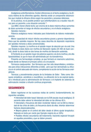 Analgésicos antiinflamatorios: Existen diferencias en el techo analgésico y la efi-
cacia relativa de los diferentes agentes. Además existe un componente idiosincrá-
tico que modula la eficacia clínica según los pacientes y procesos dolorosos.
     En la práctica, no es posible predecir que antiinflamatorio va a resultar más efi-
caz para un paciente y una situación concreta 26.
     Los AINE´s tienen efecto techo: por encima de la dosis máxima eficaz aumentos
de dosis aumentan el riesgo de efectos secundarios y no el efecto analgésico.
     Opioides menores :
     Potencia analgésica menor. Indicados para tratamiento de dolores moderados-
severos.
     Menor capacidad de inducir efectos secundarios graves y generar dependencia
física que los opioides mayores. No hay casos descritos de depresión respiratoria
por opioides menores a dosis convencionales.
     Opioides mayores: La morfina es el opioide mayor de elección por vía oral. Una
vez titulada la dosis diaria con morfina de liberación rápida (24-48h de buen con-
trol), dividir la dosis total en dos tomas de morfina de liberación sostenida.
     El Fentanilo es un opioide mayor de potencia superior a la de la morfina y de alta
liposolubilidad, lo que le hace útil administrado por vía transdérmica.
     Presenta una farmacología compleja, ya que formará un reservorio subcórneo,
desde donde se liberará el principio activo a la circulación.
     Fármacos coadyuvantes: Son fármacos que han sido desarrollados y sintetiza-
dos para otras indicaciones diferentes al dolor, pero que han demostrado su efica-
cia en el control adecuado del mismo, completando la acción de los fármacos anal-
gésicos.
     Técnicas y procedimientos propios de la Unidades de Dolor: Tales como: blo-
queos simpáticos ,somáticos o neurolíticos. La utilización de la vía espinal (epidu-
ral o intratecal) para la administración de fármacos o el implante de sistemas de
estimulación medular o infusión contínua programada.

SEGUIMIENTO
   Deben registrarse en las sucesivas visitas de control, fundamentalmente, las
siguientes variables:
       • Intensidad del dolor basal. Valorada con la EVA (escala visual analógica). El
       paciente debe valorar la intensidad del dolor en las últimas 48 h.
       • Intensidad y frecuencia del dolor incidental: Valorar con la EVA la intensi-
       dad de las crisis de dolor y la frecuencia diaria de ellas. Intentar determinar
       factores desencadenantes.
       • Mejoría global en el control del dolor desde el último ajuste terapéutico.
       Valorado en tanto por ciento (por Ejemplo mejoría de un 30%)
       • Posibles efectos secundarios del tratamiento; haciendo especial hincapié
       en aquellos previsibles y que se deben prevenir.
 