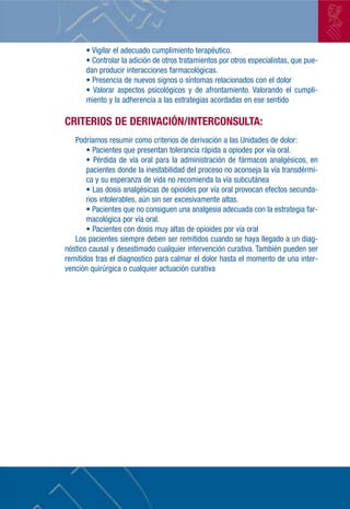 • Vigilar el adecuado cumplimiento terapéutico.
      • Controlar la adición de otros tratamientos por otros especialistas, que pue-
      dan producir interacciones farmacológicas.
      • Presencia de nuevos signos o síntomas relacionados con el dolor
      • Valorar aspectos psicológicos y de afrontamiento. Valorando el cumpli-
      miento y la adherencia a las estrategias acordadas en ese sentido

CRITERIOS DE DERIVACIÓN/INTERCONSULTA:
   Podríamos resumir como criterios de derivación a las Unidades de dolor:
       • Pacientes que presentan tolerancia rápida a opiodes por vía oral.
       • Pérdida de vía oral para la administración de fármacos analgésicos, en
       pacientes donde la inestabilidad del proceso no aconseja la vía transdérmi-
       ca y su esperanza de vida no recomienda la vía subcutánea
       • Las dosis analgésicas de opioides por vía oral provocan efectos secunda-
       rios intolerables, aún sin ser excesivamente altas.
       • Pacientes que no consiguen una analgesia adecuada con la estrategia far-
       macológica por vía oral.
       • Pacientes con dosis muy altas de opioides por vía oral
   Los pacientes siempre deben ser remitidos cuando se haya llegado a un diag-
nóstico causal y desestimado cualquier intervención curativa. También pueden ser
remitidos tras el diagnostico para calmar el dolor hasta el momento de una inter-
vención quirúrgica o cualquier actuación curativa
 