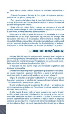 Dentro del dolor crónico, podemos distinguir tres variedades fundamentalmen-
    te:
        • Dolor agudo recurrente: Periodos de dolor agudo que se repiten periódica-
    mente, como, por ejemplo, las migrañas.
        • Dolor crónico agudo: Dolor contínuo de duración limitada. Puede durar meses
    o años y acaba con la curación o la muerte del paciente. Es el caso del dolor en el
    paciente oncológico (dolor maligno)
        • Dolor crónico no maligno: Debido a causas que no amenazan la vida del
    paciente, auque le provoque un importante deterioro físico y psíquico. Es el dolor de
    la osteoartosis, miembro fantasma o artritis reumatoide 13.
        El tratamiento de este dolor agudo irá encaminado a la resolución de la causa
    desencadenante y a una terapia agresiva para yugular el dolor. Sin embargo, esto
    no ocurre en dolor crónico, en el que la causa desencadenante es conocida, pero
    no resoluble. El tratamiento del dolor crónico irá encaminado fundamentalmente al
    control y adaptación al síntoma, mediante las vías de administración de analgesia,
    que permitan su utilización mantenida con el mínimo de riesgos para el paciente.


                                     3. CRITERIOS DIAGNÓSTICOS:
        El manejo adecuado y efectivo del dolor crónico, supone un certero diagnóstico
    de dolor. El diagnóstico de dolor se basa en la distinción de cuatro tipos básicos de
    dolor, que no sólo tienen una implicación fisiopatológica sino un importante conno-
    tación respecto al posterior enfoque terapéutico. Tabla 2
        El diagnóstico de dolor supone utilizar una clasificación fisiopatológica con
    implicaciones terapéuticas
        Fundamentalmente distinguimos 4 tipos fisiopatológicos de dolor: Dolor somáti-
    co, visceral, neuropático o psicógeno. Este último, es objeto de atención directa-
    mente en unidades de salud mental. Por ello, no nos vamos a referir a él.
        Ninguno de estos tipos se presentan habitualmente de forma “pura”, y suelen
    tener algún componente de los otros . Así habitualmente nos referimos a dolores
    “predominantemente” somáticos o neuropáticos.
        El dolor somático se presenta consecuencia del estímulo y activación de los
    nociceptores cutáneos, articulares etc. Transmitiendo el estímulo nociceptivo a tra-
    vés de los nervios periféricos.
        El dolor visceral, de algún modo, se podría considerar una variante de dolor
    somático, cuando el origen del estímulo está en una víscera. Se produce por estí-
    mulo de los nociceptores viscerales, habitualmente localizados en las serosas que
    recubren las diferentes vísceras. Su transmisión se produce a través de los plexos
    viscerales, que se encuentran frecuentemente en íntima relación con el sistema
    nervioso autónomo. Es por ello, que la presentación clínica de este tipo de dolores
4
 