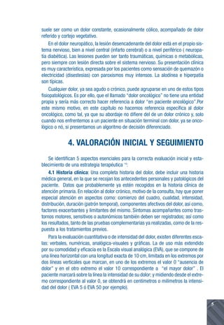 suele ser como un dolor constante, ocasionalmente cólico, acompañado de dolor
referido y cortejo vegetativo.
    En el dolor neuropático, la lesión desencadenante del dolor está en el propio sis-
tema nervioso, bien a nivel central (infarto cerebral) o a nivel periférico ( neuropa-
tía diabética). Las lesiones pueden ser tanto traumáticas, químicas o metabólicas,
pero siempre con lesión directa sobre el sistema nervioso. Su presentación clínica
es muy característica, expresada por los pacientes como sensación de quemazón o
electricidad (disestesias) con paroxismos muy intensos. La alodínea e hiperpatía
son típicas.
    Cualquier dolor, ya sea agudo o crónico, puede agruparse en uno de estos tipos
fisiopatológicos. Es por ello, que el llamado “dolor oncológico” no tiene una entidad
propia y sería más correcto hacer referencia a dolor “en paciente oncológico”.Por
este mismo motivo, en este capítulo no hacemos referencia específica al dolor
oncológico, como tal, ya que su abordaje no difiere del de un dolor crónico y, solo
cuando nos enfrentemos a un paciente en situación terminal con dolor, ya se onco-
lógico o nó, si presentamos un algoritmo de decisión diferenciado.


              4. VALORACIÓN INICIAL Y SEGUIMIENTO
    Se identifican 5 aspectos esenciales para la correcta evaluación inicial y esta-
blecimiento de una estrategia terapéutica 14:
    4.1 Historia clínica: Una completa historia del dolor, debe incluir una historia
médica general, en la que se recojan los antecedentes personales y patológicos del
paciente. Datos que probablemente ya estén recogidos en la historia clínica de
atención primaria. En relación al dolor crónico, motivo de la consulta, hay que poner
especial atención en aspectos como: comienzo del cuadro, cualidad, intensidad,
distribución, duración (patrón temporal), componentes afectivos del dolor, así como,
factores exacerbantes y limitantes del mismo. Síntomas acompañantes como tras-
tornos motores, sensitivos o autonómicos también deben ser registrados; así como
los resultados, tanto de las pruebas complementarias ya realizadas, como de la res-
puesta a los tratamientos previos.
    Para la evaluación cuantitativa o de intensidad del dolor, existen diferentes esca-
las: verbales, numéricas, analógica-visuales y gráficas. La de uso más extendido
por su comodidad y eficacia es la Escala visual analógica (EVA), que se compone de
una línea horizontal con una longitud exacta de 10 cm, limitada en los extremos por
dos líneas verticales que marcan, en uno de los extremos el valor 0 “ausencia de
dolor” y en el otro extremo el valor 10 correspondiente a “el mayor dolor” . El
paciente marcará sobre la línea la intensidad de su dolor; y midiendo desde el extre-
mo correspondiente al valor 0, se obtendrá en centímetros o milímetros la intensi-
dad del dolor ( EVA 5 ó EVA 50 por ejemplo).


                                                                                          5
 