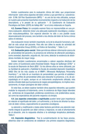 Existen cuestionarios para la evaluación clínica del dolor, que proporcionan
    información sobre otros aspectos del dolor crónico y que permiten su caracteriza-
    ción El Mc Gill Pain Questionnaire (MPQ) 15 es uno de los más utilizados, aunque
    en nuestro país presenta importantes inconvenientes respecto a la traducción de los
    descriptores, y lo pesado de su aplicación 13. El Cuestionario de Evaluación
    Psicológica del Dolor (CEPD) de Vallejo MA 16 es el único elaborado en España.
        4.2. Examen Físico: Un completo examen físico es imprescindible en una pri-
    mera evaluación, debiendo incluir una adecuada exploración neurológica y evalua-
    ción músculoesquelética. Con especial atención no sólo a una posible causa
    desencadenante del proceso, sino también a los efectos del dolor de forma crónica
    sobre el individuo.
        Una evaluación inicial, también importante, es la de la situación funcional y cali-
    dad de vida actual del paciente. Para ello son útiles la escala de actividad del
    Eastern Cooperative Group (ECOG) y el Índice de Karnofsky 17. Tabla 3 y 4
        4.3. Evaluación psico-social: Debe permitirnos obtener información acerca de
    la personalidad del paciente y la presencia de síntomas de alteración psicológica,
    como ansiedad, depresión, angustia etc. Así como, detectar la existencia de desór-
    denes mentales de mayor rango.
        Existen también cuestionarios encaminados a valorar aspectos afectivos del
    dolor como: el Cuestionario sobre Ansiedad Estado- Rasgo de Spilberger (STAI)18 o
    la escala de Depresión de Beck (BDI)19. En los últimos años se viene utilizando, por
    su facilidad de aplicación y fiabilidad la Escala de ansiedad-depresión hospitalaria
    (HAD) Otro de los más usados es el MMPI ( Minessota Multiphasic Personality
    Inventory) 20, se trata de un inventario de personalidad, que permite el estableci-
    miento de perfiles de personalidad útiles para descartar la presencia, o nó, de psi-
    copatología en el sujeto, aunque es un instrumento ampliamente utilizado, esta
    siendo criticado dado que la presencia de rasgos psicopatológicos, no implica nece-
    sariamente, el origen psicógeno del dolor crónico.
        En esta fase, se deben explorar también otros aspectos relevantes, que pueden
    modular la respuesta al tratamiento, como: la existencia de litigio (bajas laborales
    y/o sentencias de incapacidad), problemas económicos o de problemática social,
    así como las expectativas del paciente respecto a la terapia.
        4.4. Los aspectos creenciales o espirituales pueden tener gran importancia
    en relación al significado del dolor y el sufrimiento; y la forma de afrontar la situa-
    ción de dolor crónico, especialmente en pacientes oncológicos.
        La atención y modificación a todos estos factores permitirán una atención real-
    mente integral al paciente con dolor crónico y mejoraran, no solo el afrontamiento
    de al situación, sino la respuesta efectiva a la estrategia terapéutica planteada.
    Tabla 5
        4.5. Impresión diagnóstica: Tras la cumplimentación de las fases previas,
    debemos estar en condiciones de establecer una primera sospecha diagnóstica,

6
 