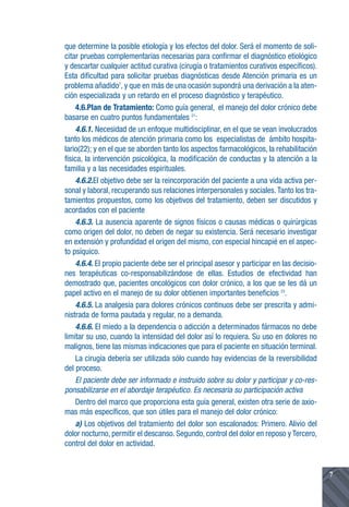 que determine la posible etiología y los efectos del dolor. Será el momento de soli-
citar pruebas complementarias necesarias para confirmar el diagnóstico etiológico
y descartar cualquier actitud curativa (cirugía o tratamientos curativos específicos).
Esta dificultad para solicitar pruebas diagnósticas desde Atención primaria es un
problema añadido7, y que en más de una ocasión supondrá una derivación a la aten-
ción especializada y un retardo en el proceso diagnóstico y terapéutico.
     4.6.Plan de Tratamiento: Como guía general, el manejo del dolor crónico debe
basarse en cuatro puntos fundamentales 21:
     4.6.1. Necesidad de un enfoque multidisciplinar, en el que se vean involucrados
tanto los médicos de atención primaria como los especialistas de ámbito hospita-
lario(22); y en el que se aborden tanto los aspectos farmacológicos, la rehabilitación
física, la intervención psicológica, la modificación de conductas y la atención a la
familia y a las necesidades espirituales.
     4.6.2.El objetivo debe ser la reincorporación del paciente a una vida activa per-
sonal y laboral, recuperando sus relaciones interpersonales y sociales. Tanto los tra-
tamientos propuestos, como los objetivos del tratamiento, deben ser discutidos y
acordados con el paciente
     4.6.3. La ausencia aparente de signos físicos o causas médicas o quirúrgicas
como origen del dolor, no deben de negar su existencia. Será necesario investigar
en extensión y profundidad el origen del mismo, con especial hincapié en el aspec-
to psíquico.
     4.6.4. El propio paciente debe ser el principal asesor y participar en las decisio-
nes terapéuticas co-responsabilizándose de ellas. Estudios de efectividad han
demostrado que, pacientes oncológicos con dolor crónico, a los que se les dá un
papel activo en el manejo de su dolor obtienen importantes beneficios 23.
     4.6.5. La analgesia para dolores crónicos continuos debe ser prescrita y admi-
nistrada de forma pautada y regular, no a demanda.
     4.6.6. El miedo a la dependencia o adicción a determinados fármacos no debe
limitar su uso, cuando la intensidad del dolor así lo requiera. Su uso en dolores no
malignos, tiene las mismas indicaciones que para el paciente en situación terminal.
     La cirugía debería ser utilizada sólo cuando hay evidencias de la reversibilidad
del proceso.
     El paciente debe ser informado e instruido sobre su dolor y participar y co-res-
ponsabilizarse en el abordaje terapéutico. Es necesaria su participación activa
     Dentro del marco que proporciona esta guía general, existen otra serie de axio-
mas más específicos, que son útiles para el manejo del dolor crónico:
     a) Los objetivos del tratamiento del dolor son escalonados: Primero. Alivio del
dolor nocturno, permitir el descanso. Segundo, control del dolor en reposo y Tercero,
control del dolor en actividad.


                                                                                           7
 
