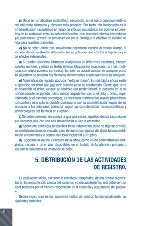 b) Debe ser un abordaje sistemático, secuencial, en el que progresivamente se
    van utilizando fármacos y técnicas más potentes. Por tanto, tan inadecuado es la
    infradosificación (aceptamos el riesgo de efectos secundarios sin obtener el bene-
    ficio de la analgesia) como la sobredosificación, que acarreará efectos secundarios
    que pueden ser graves; en ambos casos no se consigue el objetivo de calidad de
    vida para nuestros pacientes.
        c) No se debe utilizar dos analgésicos del mismo escalón al mismo tiempo, ni
    por vías de administración diferentes. No se potencian los efectos analgésicos y sí
    los efectos indeseables..
        d) Si pueden asociarse fármacos analgésicos de diferentes escalones, excepto
    opiodes mayores y menores (éstos últimos bloquearían receptores para las molé-
    culas con mayor potencia intrínseca). También es posible asociar en cualquier punto
    del algoritmo de decisión los fármacos denominados coadyuvantes de la analgesia.
        e) Administración reglada, pautada, “reloj en mano”. Es más fácil y eficaz evitar
    la aparición del dolor que yugularlo cuando ya se ha establecido. Siendo que, si ya
    ha aparecido el dolor, aunque se controle con posterioridad, el paciente ya lo ha
    sufrido durante un periodo más o menos largo de tiempo. En el dolor crónico, espe-
    cialmente en el paciente oncológico, es necesario mantener los niveles plasmáticos
    constantes,y esto solo es posible conseguirlo, con la administración regular de los
    fármacos a los intervalos correctos según las características farmacocinéticas y
    farmacológicas del fármaco en cuestión.
        f) Se deben prevenir, sin esperar a que aparezcan, aquellos efectos secundarios
    que sabemos que con una alta probabilidad se van a presentar.
        g) Sobre una estrategia terapéutica basal establecida, debe de dejarse previsto
    las medidas iniciales de rescate, caso de aumentos agudos del dolor, fundamental-
    mente encaminadas al control del dolor incidental e irruptivo.
        h) Superada la vía oral ( escalera de la OMS), como vía de administración anal-
    gésica, recurrir a otras vías disponibles en el ámbito de la atención primaria o
    requerir la asistencia en Unidades de dolor.


                    5. DISTRIBUCIÓN DE LAS ACTIVIDADES
                                          DE REGISTRO.
        La evaluación inicial, así como la estrategia terapéutica, deben quedar registra-
    das en la propia historia clínica del paciente; e indiscutiblemente, esta debe ser una
    labor realizada por el médico responsable de la atención y seguimiento del pacien-
    te.
        Deben registrarse en las sucesivas visitas de control, fundamentalmente, las
    siguientes variables:

8
 