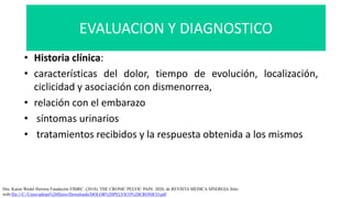 EVALUACION Y DIAGNOSTICO
• Historia clínica:
• características del dolor, tiempo de evolución, localización,
ciclicidad y asociación con dismenorrea,
• relación con el embarazo
• síntomas urinarios
• tratamientos recibidos y la respuesta obtenida a los mismos
Dra. Karen Wedel Herrera Fundación FIMRC. (2018). THE CRONIC PELVIC PAIN. 2020, de REVISTA MEDICA SINERGIA Sitio
web:file:///C:/Users/adrian%20flores/Downloads/DOLOR%20PELVICO%20CRONICO.pdf
 