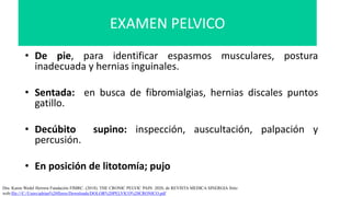 • De pie, para identificar espasmos musculares, postura
inadecuada y hernias inguinales.
• Sentada: en busca de fibromialgias, hernias discales puntos
gatillo.
• Decúbito supino: inspección, auscultación, palpación y
percusión.
• En posición de litotomía; pujo
Dra. Karen Wedel Herrera Fundación FIMRC. (2018). THE CRONIC PELVIC PAIN. 2020, de REVISTA MEDICA SINERGIA Sitio
web:file:///C:/Users/adrian%20flores/Downloads/DOLOR%20PELVICO%20CRONICO.pdf
EXAMEN PELVICO
 
