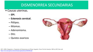 DISMENORREA SECUNDARIAS
• Causas uterinas.
– EPI.
– Estenosis cervical.
– Pólipos.
– Miomas.
– Adenomioma.
– DIU.
– Quistes ovaricos
GPC. (2009). Diagnóstico y Tratamiento de Dismenorrea en el Primer, Segundo y Tercer Nivel de Atención. 2009, de GPC Sitio web:
https://www.imss.gob.mx/sites/all/statics/guiasclinicas/020GER.pdf
 