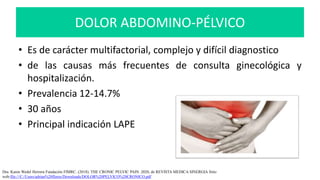 DOLOR ABDOMINO-PÉLVICO
• Es de carácter multifactorial, complejo y difícil diagnostico
• de las causas más frecuentes de consulta ginecológica y
hospitalización.
• Prevalencia 12-14.7%
• 30 años
• Principal indicación LAPE
Dra. Karen Wedel Herrera Fundación FIMRC. (2018). THE CRONIC PELVIC PAIN. 2020, de REVISTA MEDICA SINERGIA Sitio
web:file:///C:/Users/adrian%20flores/Downloads/DOLOR%20PELVICO%20CRONICO.pdf
 