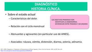 DIAGNÓSTICO
HISTORIA CLÍNICA.
• Sobre el estado actual
– Características del dolor.
– Relación con el ciclo menstrual
– Atenuantes y agravantes (en particular uso de AINES)..
– Asociados: náusea, vómito, distensión, diarrea, astenia, adinamia.
GPC. (2009). Diagnóstico y Tratamiento de Dismenorrea en el Primer, Segundo y Tercer Nivel de Atención. 2009, de GPC Sitio web:
https://www.imss.gob.mx/sites/all/statics/guiasclinicas/020GER.pdf
LOS OBJETIVOS PRIMARIOS SON:
IDENTIFICAR LA DISMENORREA.
DIFERENCIAR ENTRE PRIMARIA Y SECUNDARIA
 