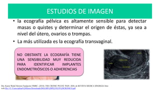 • la ecografía pélvica es altamente sensible para detectar
masas o quistes y determinar el origen de éstas, ya sea a
nivel del útero, ovarios o trompas.
• La más utilizada es la ecografía transvaginal.
Dra. Karen Wedel Herrera Fundación FIMRC. (2018). THE CRONIC PELVIC PAIN. 2020, de REVISTA MEDICA SINERGIA Sitio
web:file:///C:/Users/adrian%20flores/Downloads/DOLOR%20PELVICO%20CRONICO.pdf
NO OBSTANTE LA ECOGRAFÍA TIENE
UNA SENSIBILIDAD MUY REDUCIDA
PARA IDENTIFICAR IMPLANTES
ENDOMETRIÓSICOS O ADHERENCIAS.
ESTUDIOS DE IMAGEN
 