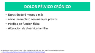 DOLOR PÉLVICO CRÓNICO
• Duración de 6 meses o más
• alivio incompleto con manejos previos
• Perdida de función física
• Alteración de dinámica familiar
Dra. Karen Wedel Herrera Fundación FIMRC. (2018). THE CRONIC PELVIC PAIN. 2020, de REVISTA MEDICA SINERGIA Sitio
web:file:///C:/Users/adrian%20flores/Downloads/DOLOR%20PELVICO%20CRONICO.pdf
 