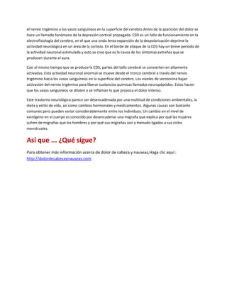 el nervio trigémino y los vasos sanguíneos en la superficie del cerebro.Antes de la aparición del dolor se
hace un llamado fenómeno de la depresión cortical propagada. CSD es un fallo de funcionamiento en la
electrofisiología del cerebro, en el que una onda lenta expansión de la despolarización deprime la
actividad neurológica en un área de la corteza. En el borde de ataque de la CDS hay un breve período de
la actividad neuronal estimulada y esto se cree que es la causa de los síntomas extraños que se
producen durante el aura.

Casi al mismo tiempo que se produce la CDS; partes del tallo cerebral se convierten en altamente
activadas. Esta actividad neuronal anormal se mueve desde el tronco cerebral a través del nervio
trigémino hacia los vasos sanguíneos en la superficie del cerebro. Los niveles de serotonina bajan
activación del nervio trigémino para liberar sustancias químicas llamadas neuropéptidos. Estos hacen
que los vasos sanguíneos se dilaten y se inflaman lo que provoca el dolor intenso.

Este trastorno neurológico parece ser desencadenada por una multitud de condiciones ambientales, la
dieta y estilo de vida, así como cambios hormonales y medicamentos. Algunas causas son bastante
comunes pero pueden variar considerablemente entre los individuos. Un cambio en el nivel de
estrógeno en el cuerpo es conocido por desencadenar una migraña que explica por qué las mujeres
sufren de migrañas que los hombres y por qué sus migrañas son a menudo ligados a sus ciclos
menstruales.


Así que ... ¿Qué sigue?
Para obtener más información acerca de dolor de cabeza y nauseas,Haga clic aquí :
http://dolordecabezaynauseas.com
 