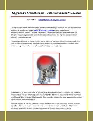 Migrañas Y Aromaterapia - Dolor De Cabeza Y Nauseas
_____________________________________________________________________________________
Por Hill Nee - http://dolordecabezaynauseas.com
Las migrañas son menos comunes que los dolores de cabeza de tipo tensional, sino que representan un
problema de salud mucho mayor. dolor de cabeza y nauseas En América del Norte,
aproximadamente 1 de cada 5 mujeres y 1 de cada 15 hombres sufren de ataques de migraña de
diferente frecuencia y severidad. La condición se considera crónica si la migraña se experimentan
durante 15 días o más al mes.
Dolor de cabeza intenso es el sello distintivo de las migrañas, pero son mucho más que eso.Hay cinco
fases en un ataque de migraña. Las víctimas de la migraña no pueden experimentar cada fase, pero
tenderán a experimentar las mismas fases, cada fase de pródromos tiempo.
El afecta a más de la mitad de todas las víctimas de la jaqueca y precede a la fase de cefalea por varias
horas o incluso días. Los síntomas pueden incluir un cambio drástico en el estado de ánimo, una mayor
sensibilidad a la luz, fatiga, pérdida de apetito, dolor muscular, náuseas, diarrea o cualquier otro cambio
significativo de lo normal bienestar.
Todas las víctimas de migraña o jaqueca, como se les llama, van a experimentar sus propios síntomas
específicos. Reconocer los síntomas prodrómicos proporciona una oportunidad para el tratamiento
abortivo precoz.La fase de aura afecta a alrededor del 20% de los pacientes con migraña.
 