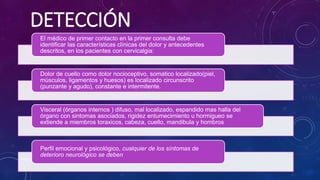 Evidencias y Recomendaciones Catálogo Maestro de Guías de Práctica Clínica: IMSS-629-13
DETECCIÓN
El médico de primer contacto en la primer consulta debe
identificar las características clínicas del dolor y antecedentes
descritos, en los pacientes con cervicalgia:
Dolor de cuello como dolor nocioceptivo, somatico localizado(piel,
músculos, ligamentos y huesos) es localizado circunscrito
(punzante y agudo), constante e intermitente.
Visceral (órganos internos ) difuso, mal localizado, espandido mas halla del
órgano con sintomas asociados, rigidez entumecimiento u hormigueo se
extiende a miembros toraxicos, cabeza, cuello, mandibula y hombros
Perfil emocional y psicológico, cualquier de los síntomas de
deterioro neurológico se deben
 