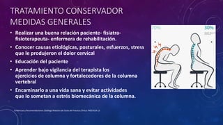Evidencias y Recomendaciones Catálogo Maestro de Guías de Práctica Clínica: IMSS-629-13
TRATAMIENTO CONSERVADOR
MEDIDAS GENERALES
• Realizar una buena relación paciente- fisiatra-
fisioterapeuta- enfermera de rehabilitación.
• Conocer causas etiológicas, posturales, esfuerzos, stress
que le produjeron el dolor cervical
• Educación del paciente
• Aprender bajo vigilancia del terapista los
ejercicios de columna y fortalecedores de la columna
vertebral
• Encaminarlo a una vida sana y evitar actividades
que lo sometan a estrés biomecánica de la columna.
 