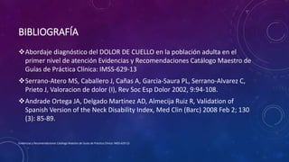 BIBLIOGRAFÍA
Abordaje diagnóstico del DOLOR DE CUELLO en la población adulta en el
primer nivel de atención Evidencias y Recomendaciones Catálogo Maestro de
Guías de Práctica Clínica: IMSS-629-13
Serrano-Atero MS, Caballero J, Cañas A, Garcia-Saura PL, Serrano-Alvarez C,
Prieto J, Valoracion de dolor (I), Rev Soc Esp Dolor 2002, 9:94-108.
Andrade Ortega JA, Delgado Martinez AD, Almecija Ruiz R, Validation of
Spanish Version of the Neck Disability Index, Med Clin (Barc) 2008 Feb 2; 130
(3): 85-89.
Evidencias y Recomendaciones Catálogo Maestro de Guías de Práctica Clínica: IMSS-629-13
 