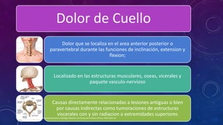 Dolor de Cuello
Dolor que se localiza en el area anterior posterior o
paravertebral durante las funciones de inclinación, extension y
flexion;
Localizado en las estructuras musculares, oseas, vicerales y
paquete vasculo-nervioso
Causas directamente relacionadas a lesiones antiguas o bien
por causas indirectas como tumoraciones de estructuras
viscerales con y sin radiacion a extremidades superiores
Evidencias y Recomendaciones Catálogo Maestro de Guías de Práctica Clínica: IMSS-629-13
 