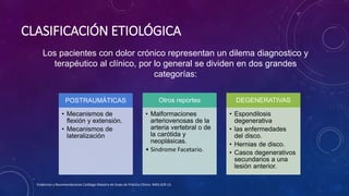 CLASIFICACIÓN ETIOLÓGICA
POSTRAUMÁTICAS
• Mecanismos de
flexión y extensión.
• Mecanismos de
lateralización
Otros reportes
• Malformaciones
arteriovenosas de la
arteria vertebral o de
la carótida y
neoplásicas.
• Sindrome Facetario.
DEGENERATIVAS
• Espondilosis
degenerativa
• las enfermedades
del disco.
• Hernias de disco.
• Casos degenerativos
secundarios a una
lesión anterior.
Evidencias y Recomendaciones Catálogo Maestro de Guías de Práctica Clínica: IMSS-629-13
Los pacientes con dolor crónico representan un dilema diagnostico y
terapéutico al clínico, por lo general se dividen en dos grandes
categorías:
 