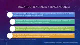MAGNITUD, TENDENCIA Y TRASCENDENCIA
La prevalencia del dolor crónico (cervicalgia) se reporta alta, alcanzando el 25-30% de
la población en los países industrializados.
Alrededor de 80 millones de hispanoamericanos padecen algún síndrome de
dolor musculoesquelético recurrente y crónico.
La prevalencia del dolor crónico de cuello se refiere entre el 25 a 30% de la
población en los países industrializados. Afecta mas a mujeres que a hombres
Más de un 34% de la población ha experimentado dolor de cuello durante el último
año, un 13.8% lo presenta durante más de 6 meses.
Encuesta nacional de salud y nutrición 2012. Evidencia para la política pública 2012
Evidencias y Recomendaciones Catálogo Maestro de Guías de Práctica Clínica: IMSS-629-13
 