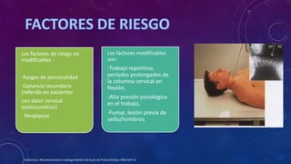 Los factores modificables
son:
-Trabajo repetitivo,
períodos prolongados de
la columna cervical en
flexión,
-Alta presión psicológica
en el trabajo,
-Fumar, lesión previa de
uello/hombros.
Los factores de riesgo no
modificables :
·Rasgos de personalidad
·Ganancia secundaria
(referido en pacientes
con dolor cervical
postraumático)
· Neoplasias
Evidencias y Recomendaciones Catálogo Maestro de Guías de Práctica Clínica: IMSS-629-13
 