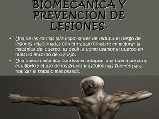 BIOMECÁNICA Y
          PREVENCIÓN DE
             LESIONES.
• Una de las formas más importantes de reducir el riesgo de
  lesiones relacionadas con el trabajo consiste en mejorar la
  mecánica del cuerpo, es decir, a cómo usamos el cuerpo en
  nuestro entorno de trabajo.
• Una buena mecánica consiste en adoptar una buena postura,
  equilibrio y el uso de los grupos músculos más fuertes para
  realizar el trabajo más pesado.
 