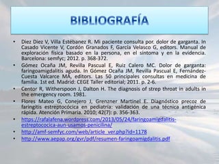 • Diez Diez V, Villa Estébanez R. Mi paciente consulta por. dolor de garganta. In
Casado Vicente V, Cordón Granados F, García Velasco G, editors. Manual de
exploración física basado en la persona, en el síntoma y en la evidencia.
Barcelona: semfyc; 2012. p. 368-372.
• Gómez Ocaña JM, Revilla Pascual E, Ruiz Calero MC. Dolor de garganta:
faringoamigdalitis aguda. In Gómez Ocaña JM, Revilla Pascual E, Fernández-
Cuesta Valcarce MÁ, editors. Las 50 principales consultas en medicina de
familia. 1st ed. Madrid: CEGE Taller editorial; 2011. p. 2-6.
• Centor R, Witherspoon J, Dalton H. The diagnosis of strep throat in adults in
the emergency room. 1981.
• Flores Mateo G, Conejero J, Grenzner Martinel E. Diagnóstico precoz de
faringitis estreptocócica en pediatría: validación de una técnica antigénica
rápida. Atención Primaria. 2010; 42(7): p. 356-363.
• https://rafalafena.wordpress.com/2013/05/24/faringoamigdalitis-
estreptococica-aun-usamos-penicilina/
• http://amf-semfyc.com/web/article_ver.php?id=1178
• http://www.aepap.org/gvr/pdf/resumen-faringoamigdalitis.pdf
 